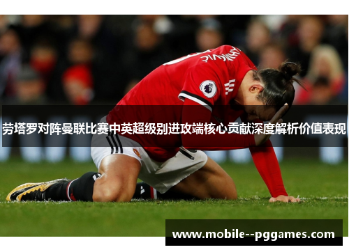 劳塔罗对阵曼联比赛中英超级别进攻端核心贡献深度解析价值表现