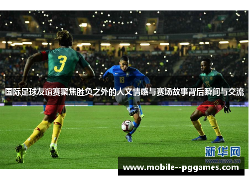 国际足球友谊赛聚焦胜负之外的人文情感与赛场故事背后瞬间与交流 国际足球友谊赛聚焦胜负之外的人文情感与赛场故事背后瞬间与交流